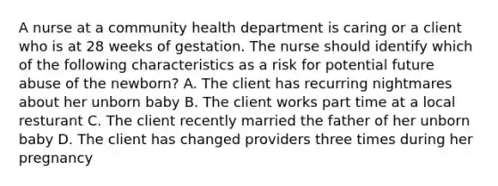 A nurse at a community health department is caring or a client who is at 28 weeks of gestation. The nurse should identify which of the following characteristics as a risk for potential future abuse of the newborn? A. The client has recurring nightmares about her unborn baby B. The client works part time at a local resturant C. The client recently married the father of her unborn baby D. The client has changed providers three times during her pregnancy