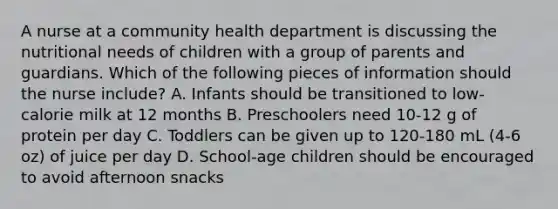 A nurse at a community health department is discussing the nutritional needs of children with a group of parents and guardians. Which of the following pieces of information should the nurse include? A. Infants should be transitioned to low-calorie milk at 12 months B. Preschoolers need 10-12 g of protein per day C. Toddlers can be given up to 120-180 mL (4-6 oz) of juice per day D. School-age children should be encouraged to avoid afternoon snacks