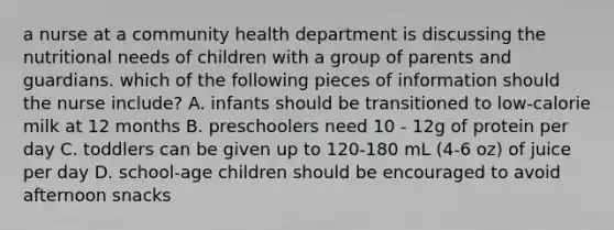 a nurse at a community health department is discussing the nutritional needs of children with a group of parents and guardians. which of the following pieces of information should the nurse include? A. infants should be transitioned to low-calorie milk at 12 months B. preschoolers need 10 - 12g of protein per day C. toddlers can be given up to 120-180 mL (4-6 oz) of juice per day D. school-age children should be encouraged to avoid afternoon snacks