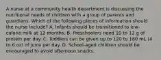 A nurse at a community health department is discussing the nutritional needs of children with a group of parents and guardians. Which of the following pieces of information should the nurse include? A. Infants should be transitioned to low-calorie milk at 12 months. B. Preschoolers need 10 to 12 g of protein per day. C. Toddlers can be given up to 120 to 180 mL (4 to 6 oz) of juice per day. D. School-aged children should be encouraged to avoid afternoon snacks.