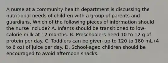 A nurse at a community health department is discussing the nutritional needs of children with a group of parents and guardians. Which of the following pieces of information should the nurse include? A. Infants should be transitioned to low-calorie milk at 12 months. B. Preschoolers need 10 to 12 g of protein per day. C. Toddlers can be given up to 120 to 180 mL (4 to 6 oz) of juice per day. D. School-aged children should be encouraged to avoid afternoon snacks.