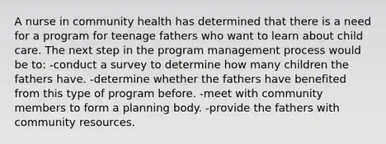 A nurse in community health has determined that there is a need for a program for teenage fathers who want to learn about child care. The next step in the program management process would be to: -conduct a survey to determine how many children the fathers have. -determine whether the fathers have benefited from this type of program before. -meet with community members to form a planning body. -provide the fathers with community resources.