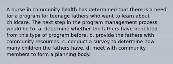 A nurse in community health has determined that there is a need for a program for teenage fathers who want to learn about childcare. The next step in the program management process would be to: a. determine whether the fathers have benefited from this type of program before. b. provide the fathers with community resources. c. conduct a survey to determine how many children the fathers have. d. meet with community members to form a planning body.