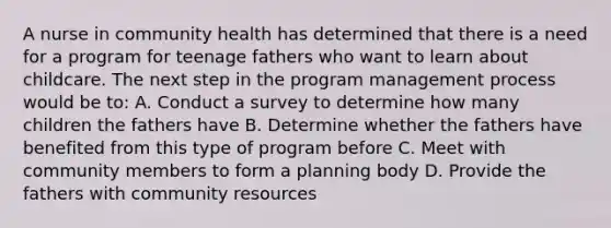 A nurse in community health has determined that there is a need for a program for teenage fathers who want to learn about childcare. The next step in the program management process would be to: A. Conduct a survey to determine how many children the fathers have B. Determine whether the fathers have benefited from this type of program before C. Meet with community members to form a planning body D. Provide the fathers with community resources