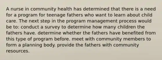 A nurse in community health has determined that there is a need for a program for teenage fathers who want to learn about child care. The next step in the program management process would be to: conduct a survey to determine how many children the fathers have. determine whether the fathers have benefited from this type of program before. meet with community members to form a planning body. provide the fathers with community resources.