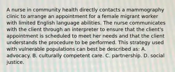 A nurse in community health directly contacts a mammography clinic to arrange an appointment for a female migrant worker with limited English language abilities. The nurse communicates with the client through an interpreter to ensure that the client's appointment is scheduled to meet her needs and that the client understands the procedure to be performed. This strategy used with vulnerable populations can best be described as: A. advocacy. B. culturally competent care. C. partnership. D. social justice.