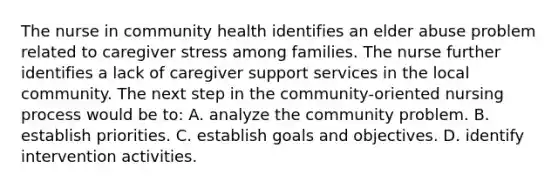 The nurse in community health identifies an elder abuse problem related to caregiver stress among families. The nurse further identifies a lack of caregiver support services in the local community. The next step in the community-oriented nursing process would be to: A. analyze the community problem. B. establish priorities. C. establish goals and objectives. D. identify intervention activities.