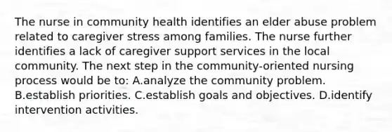 The nurse in community health identifies an elder abuse problem related to caregiver stress among families. The nurse further identifies a lack of caregiver support services in the local community. The next step in the community-oriented nursing process would be to: A.analyze the community problem. B.establish priorities. C.establish goals and objectives. D.identify intervention activities.