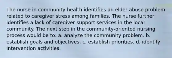 The nurse in community health identifies an elder abuse problem related to caregiver stress among families. The nurse further identifies a lack of caregiver support services in the local community. The next step in the community-oriented nursing process would be to: a. analyze the community problem. b. establish goals and objectives. c. establish priorities. d. identify intervention activities.