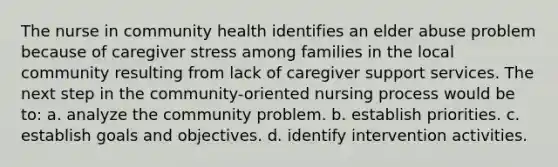 The nurse in community health identifies an elder abuse problem because of caregiver stress among families in the local community resulting from lack of caregiver support services. The next step in the community-oriented nursing process would be to: a. analyze the community problem. b. establish priorities. c. establish goals and objectives. d. identify intervention activities.