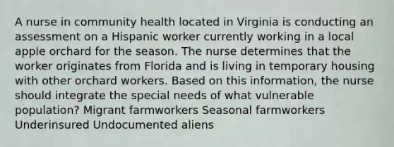 A nurse in community health located in Virginia is conducting an assessment on a Hispanic worker currently working in a local apple orchard for the season. The nurse determines that the worker originates from Florida and is living in temporary housing with other orchard workers. Based on this information, the nurse should integrate the special needs of what vulnerable population? Migrant farmworkers Seasonal farmworkers Underinsured Undocumented aliens