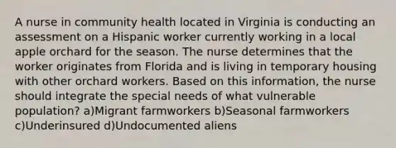 A nurse in community health located in Virginia is conducting an assessment on a Hispanic worker currently working in a local apple orchard for the season. The nurse determines that the worker originates from Florida and is living in temporary housing with other orchard workers. Based on this information, the nurse should integrate the special needs of what vulnerable population? a)Migrant farmworkers b)Seasonal farmworkers c)Underinsured d)Undocumented aliens