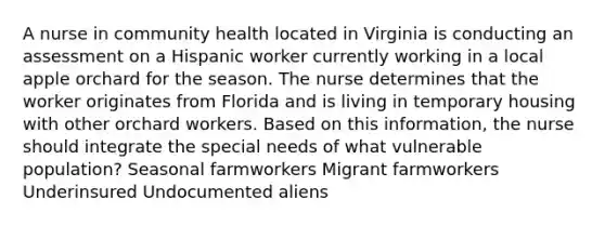 A nurse in community health located in Virginia is conducting an assessment on a Hispanic worker currently working in a local apple orchard for the season. The nurse determines that the worker originates from Florida and is living in temporary housing with other orchard workers. Based on this information, the nurse should integrate the special needs of what vulnerable population? Seasonal farmworkers Migrant farmworkers Underinsured Undocumented aliens