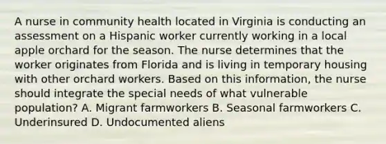 A nurse in community health located in Virginia is conducting an assessment on a Hispanic worker currently working in a local apple orchard for the season. The nurse determines that the worker originates from Florida and is living in temporary housing with other orchard workers. Based on this information, the nurse should integrate the special needs of what vulnerable population? A. Migrant farmworkers B. Seasonal farmworkers C. Underinsured D. Undocumented aliens