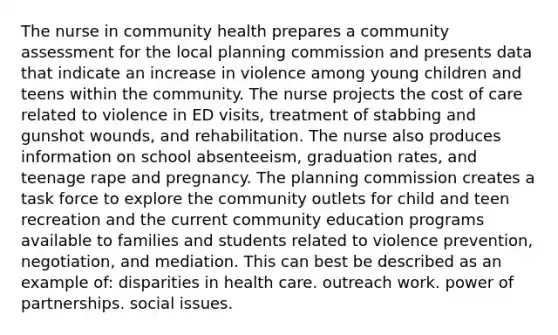 The nurse in community health prepares a community assessment for the local planning commission and presents data that indicate an increase in violence among young children and teens within the community. The nurse projects the cost of care related to violence in ED visits, treatment of stabbing and gunshot wounds, and rehabilitation. The nurse also produces information on school absenteeism, graduation rates, and teenage rape and pregnancy. The planning commission creates a task force to explore the community outlets for child and teen recreation and the current community education programs available to families and students related to violence prevention, negotiation, and mediation. This can best be described as an example of: disparities in health care. outreach work. power of partnerships. social issues.