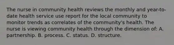 The nurse in community health reviews the monthly and year-to-date health service use report for the local community to monitor trends as correlates of the community's health. The nurse is viewing community health through the dimension of: A. partnership. B. process. C. status. D. structure.