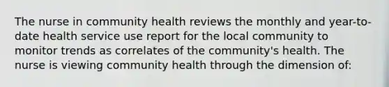 The nurse in community health reviews the monthly and year-to-date health service use report for the local community to monitor trends as correlates of the community's health. The nurse is viewing community health through the dimension of: