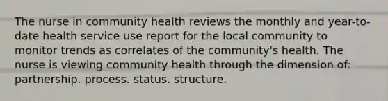 The nurse in community health reviews the monthly and year-to-date health service use report for the local community to monitor trends as correlates of the community's health. The nurse is viewing community health through the dimension of: partnership. process. status. structure.