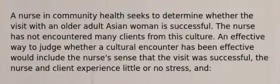 A nurse in community health seeks to determine whether the visit with an older adult Asian woman is successful. The nurse has not encountered many clients from this culture. An effective way to judge whether a cultural encounter has been effective would include the nurse's sense that the visit was successful, the nurse and client experience little or no stress, and: