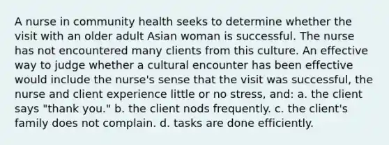 A nurse in community health seeks to determine whether the visit with an older adult Asian woman is successful. The nurse has not encountered many clients from this culture. An effective way to judge whether a cultural encounter has been effective would include the nurse's sense that the visit was successful, the nurse and client experience little or no stress, and: a. the client says "thank you." b. the client nods frequently. c. the client's family does not complain. d. tasks are done efficiently.