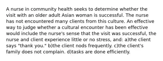 A nurse in community health seeks to determine whether the visit with an older adult Asian woman is successful. The nurse has not encountered many clients from this culture. An effective way to judge whether a cultural encounter has been effective would include the nurse's sense that the visit was successful, the nurse and client experience little or no stress, and: a)the client says "thank you." b)the client nods frequently. c)the client's family does not complain. d)tasks are done efficiently.