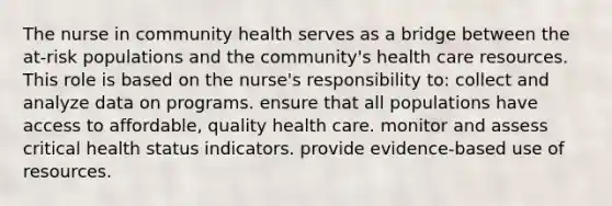 The nurse in community health serves as a bridge between the at-risk populations and the community's health care resources. This role is based on the nurse's responsibility to: collect and analyze data on programs. ensure that all populations have access to affordable, quality health care. monitor and assess critical health status indicators. provide evidence-based use of resources.