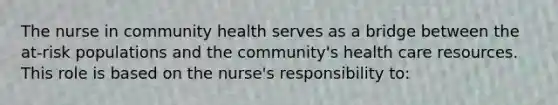 The nurse in community health serves as a bridge between the at-risk populations and the community's health care resources. This role is based on the nurse's responsibility to: