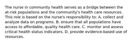 The nurse in community health serves as a bridge between the at-risk populations and the community's health care resources. This role is based on the nurse's responsibility to: A. collect and analyze data on programs. B. ensure that all populations have access to affordable, quality health care. C. monitor and assess critical health status indicators. D. provide evidence-based use of resources.