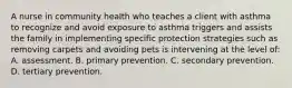 A nurse in community health who teaches a client with asthma to recognize and avoid exposure to asthma triggers and assists the family in implementing specific protection strategies such as removing carpets and avoiding pets is intervening at the level of: A. assessment. B. primary prevention. C. secondary prevention. D. tertiary prevention.