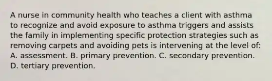 A nurse in community health who teaches a client with asthma to recognize and avoid exposure to asthma triggers and assists the family in implementing specific protection strategies such as removing carpets and avoiding pets is intervening at the level of: A. assessment. B. primary prevention. C. secondary prevention. D. tertiary prevention.