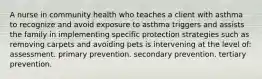 A nurse in community health who teaches a client with asthma to recognize and avoid exposure to asthma triggers and assists the family in implementing specific protection strategies such as removing carpets and avoiding pets is intervening at the level of: assessment. primary prevention. secondary prevention. tertiary prevention.