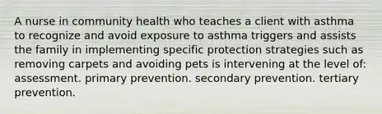 A nurse in community health who teaches a client with asthma to recognize and avoid exposure to asthma triggers and assists the family in implementing specific protection strategies such as removing carpets and avoiding pets is intervening at the level of: assessment. primary prevention. secondary prevention. tertiary prevention.