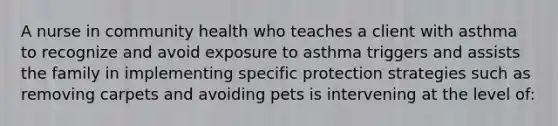 A nurse in community health who teaches a client with asthma to recognize and avoid exposure to asthma triggers and assists the family in implementing specific protection strategies such as removing carpets and avoiding pets is intervening at the level of: