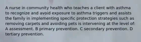 A nurse in community health who teaches a client with asthma to recognize and avoid exposure to asthma triggers and assists the family in implementing specific protection strategies such as removing carpets and avoiding pets is intervening at the level of: A assessment. B primary prevention. C secondary prevention. D tertiary prevention.