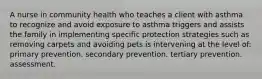 A nurse in community health who teaches a client with asthma to recognize and avoid exposure to asthma triggers and assists the family in implementing specific protection strategies such as removing carpets and avoiding pets is intervening at the level of: primary prevention. secondary prevention. tertiary prevention. assessment.