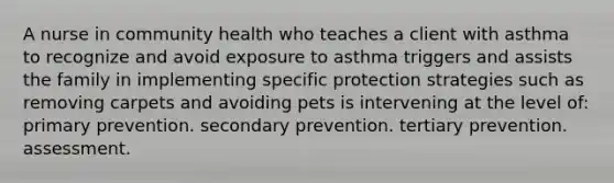 A nurse in community health who teaches a client with asthma to recognize and avoid exposure to asthma triggers and assists the family in implementing specific protection strategies such as removing carpets and avoiding pets is intervening at the level of: primary prevention. secondary prevention. tertiary prevention. assessment.