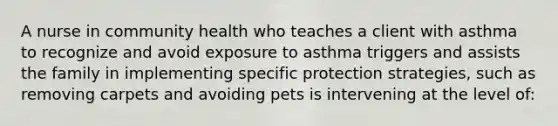 A nurse in community health who teaches a client with asthma to recognize and avoid exposure to asthma triggers and assists the family in implementing specific protection strategies, such as removing carpets and avoiding pets is intervening at the level of: