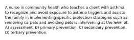 A nurse in community health who teaches a client with asthma to recognize and avoid exposure to asthma triggers and assists the family in implementing specific protection strategies such as removing carpets and avoiding pets is intervening at the level of: A) assessment. B) primary prevention. C) secondary prevention. D) tertiary prevention.