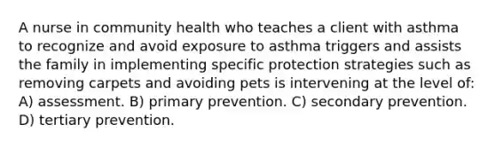 A nurse in community health who teaches a client with asthma to recognize and avoid exposure to asthma triggers and assists the family in implementing specific protection strategies such as removing carpets and avoiding pets is intervening at the level of: A) assessment. B) primary prevention. C) secondary prevention. D) tertiary prevention.