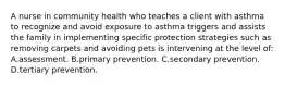 A nurse in community health who teaches a client with asthma to recognize and avoid exposure to asthma triggers and assists the family in implementing specific protection strategies such as removing carpets and avoiding pets is intervening at the level of: A.assessment. B.primary prevention. C.secondary prevention. D.tertiary prevention.