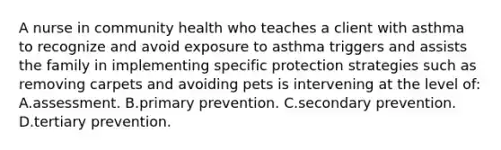 A nurse in community health who teaches a client with asthma to recognize and avoid exposure to asthma triggers and assists the family in implementing specific protection strategies such as removing carpets and avoiding pets is intervening at the level of: A.assessment. B.primary prevention. C.secondary prevention. D.tertiary prevention.