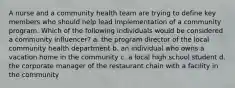 A nurse and a community health team are trying to define key members who should help lead implementation of a community program. Which of the following individuals would be considered a community influencer? a. the program director of the local community health department b. an individual who owns a vacation home in the community c. a local high school student d. the corporate manager of the restaurant chain with a facility in the community