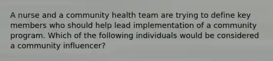 A nurse and a community health team are trying to define key members who should help lead implementation of a community program. Which of the following individuals would be considered a community influencer?