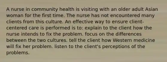 A nurse in community health is visiting with an older adult Asian woman for the first time. The nurse has not encountered many clients from this culture. An effective way to ensure client-centered care is performed is to: explain to the client how the nurse intends to fix the problem. focus on the differences between the two cultures. tell the client how Western medicine will fix her problem. listen to the client's perceptions of the problems.