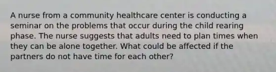 A nurse from a community healthcare center is conducting a seminar on the problems that occur during the child rearing phase. The nurse suggests that adults need to plan times when they can be alone together. What could be affected if the partners do not have time for each other?