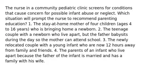 The nurse in a community pediatric clinic screens for conditions that cause concern for possible infant abuse or neglect. Which situation will prompt the nurse to recommend parenting education? 1. The stay-at-home mother of four children (ages 4 to 16 years) who is bringing home a newborn. 2. The teenage couple with a newborn who live apart, but the father babysits during the day so the mother can attend school. 3. The newly relocated couple with a young infant who are now 12 hours away from family and friends. 4. The parents of an infant who live apart because the father of the infant is married and has a family with his wife.