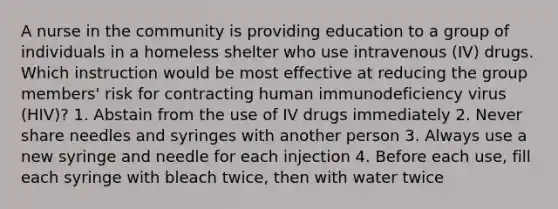 A nurse in the community is providing education to a group of individuals in a homeless shelter who use intravenous (IV) drugs. Which instruction would be most effective at reducing the group members' risk for contracting human immunodeficiency virus (HIV)? 1. Abstain from the use of IV drugs immediately 2. Never share needles and syringes with another person 3. Always use a new syringe and needle for each injection 4. Before each use, fill each syringe with bleach twice, then with water twice