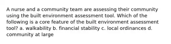 A nurse and a community team are assessing their community using the built environment assessment tool. Which of the following is a core feature of the built environment assessment tool? a. walkability b. financial stability c. local ordinances d. community at large