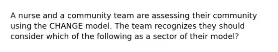 A nurse and a community team are assessing their community using the CHANGE model. The team recognizes they should consider which of the following as a sector of their model?