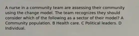 A nurse in a community team are assessing their community using the change model. The team recognizes they should consider which of the following as a sector of their model? A Community population. B Health care. C Political leaders. D Individual.